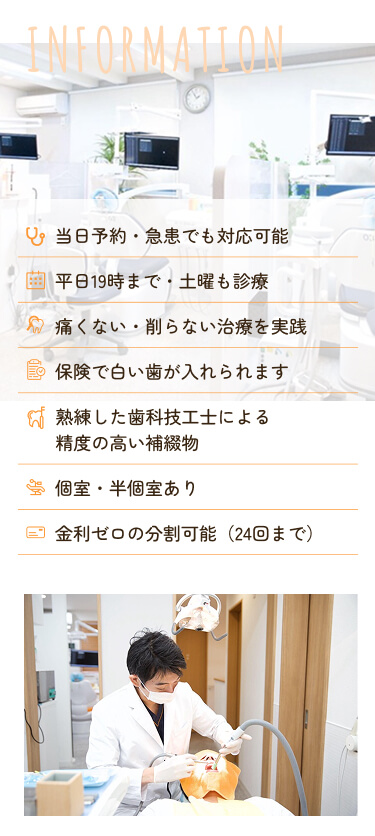 INFORMATION 当日予約・急患でも対応可能 平日19時まで・土曜も診療 痛くない・削らない治療を実践 保険で白い歯が入れられます 熟練した歯科技工士による精度の高い補綴物 個室・半個室あり 金利ゼロの分割可能(24回まで)